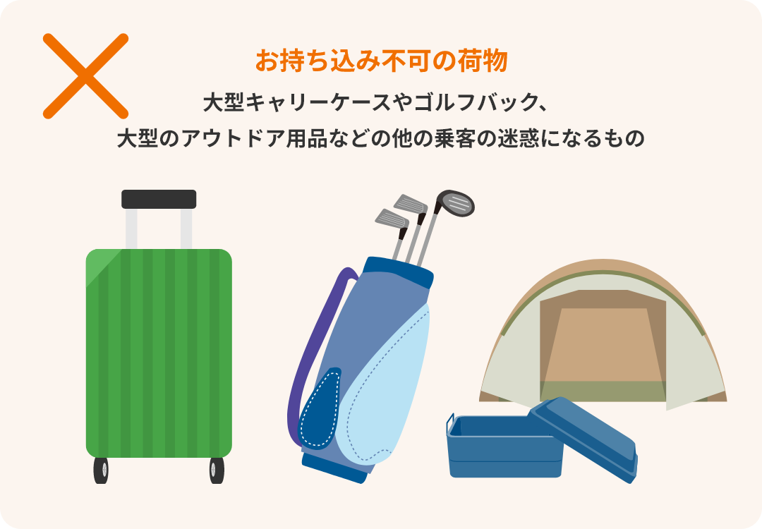 お持ち込み不可の荷物 大型キャリーケースやゴルフバック、大型のアウトドア用品などの他の乗客の迷惑になるもの